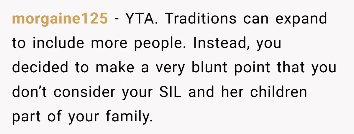morgaine125 − YTA. Traditions can expand to include more people. Instead, you decided to make a very blunt point that you don’t consider your SIL and her children part of...