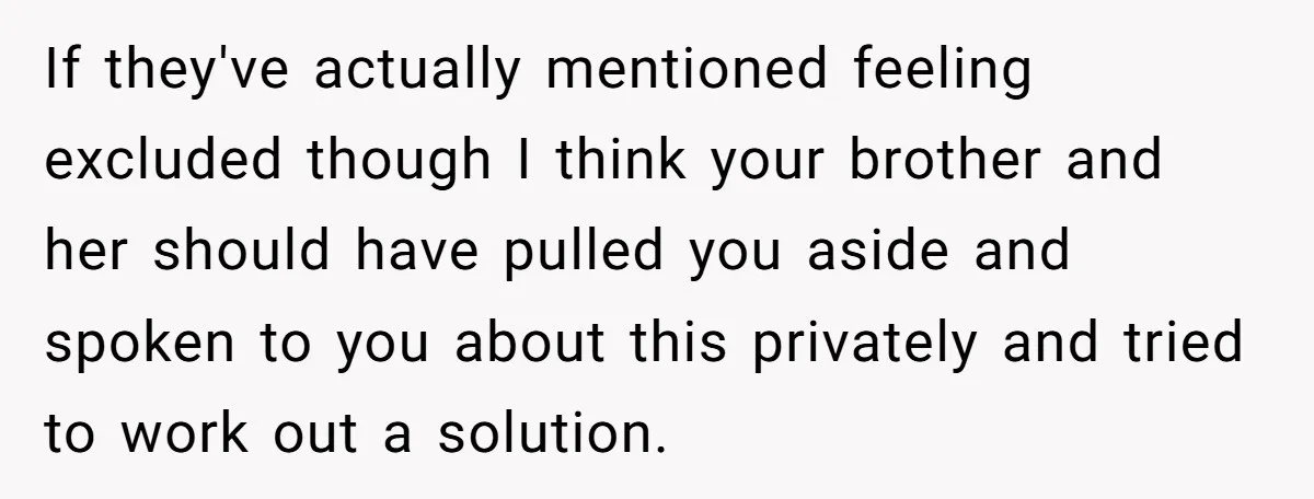 If they've actually mentioned feeling excluded though I think your brother and her should have pulled you aside and spoken to you about this privately and tried to work out...