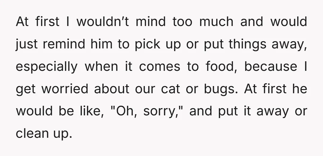 At first I wouldn’t mind too much and would just remind him to pick up or put things away, especially when it comes to food, because I get worried about...