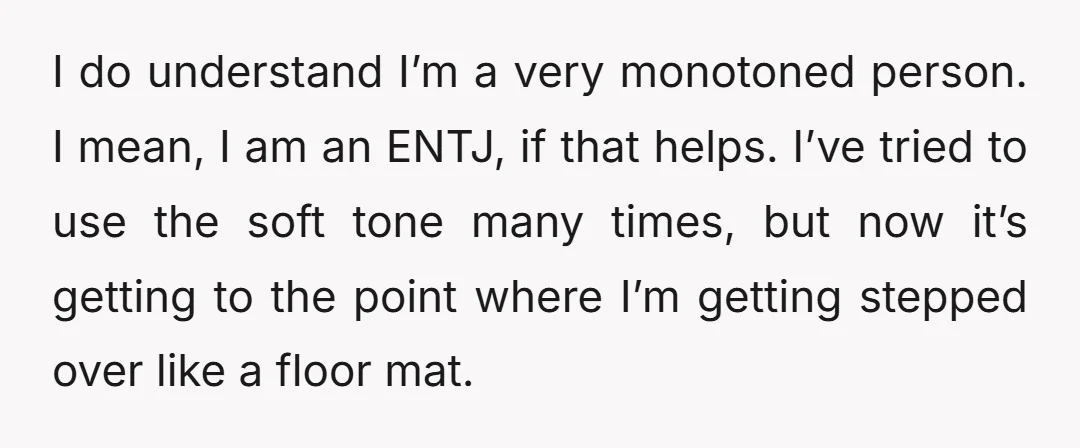 I do understand I’m a very monotoned person. I mean, I am an ENTJ, if that helps. I’ve tried to use the soft tone many times, but now it’s getting...