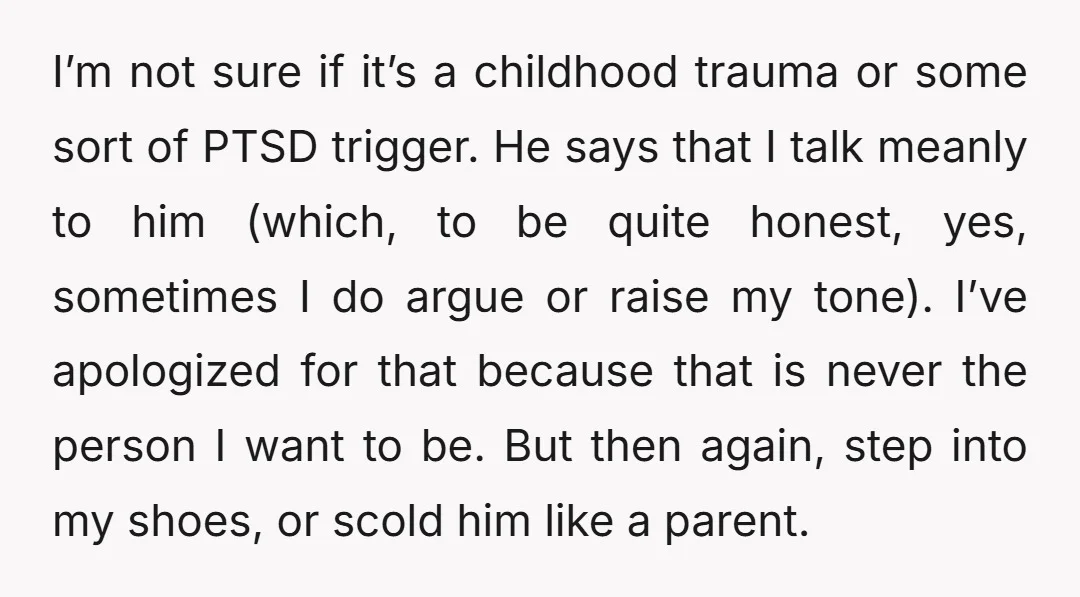 I’m not sure if it’s a childhood trauma or some sort of PTSD trigger. He says that I talk meanly to him (which, to be quite honest, yes, sometimes I...