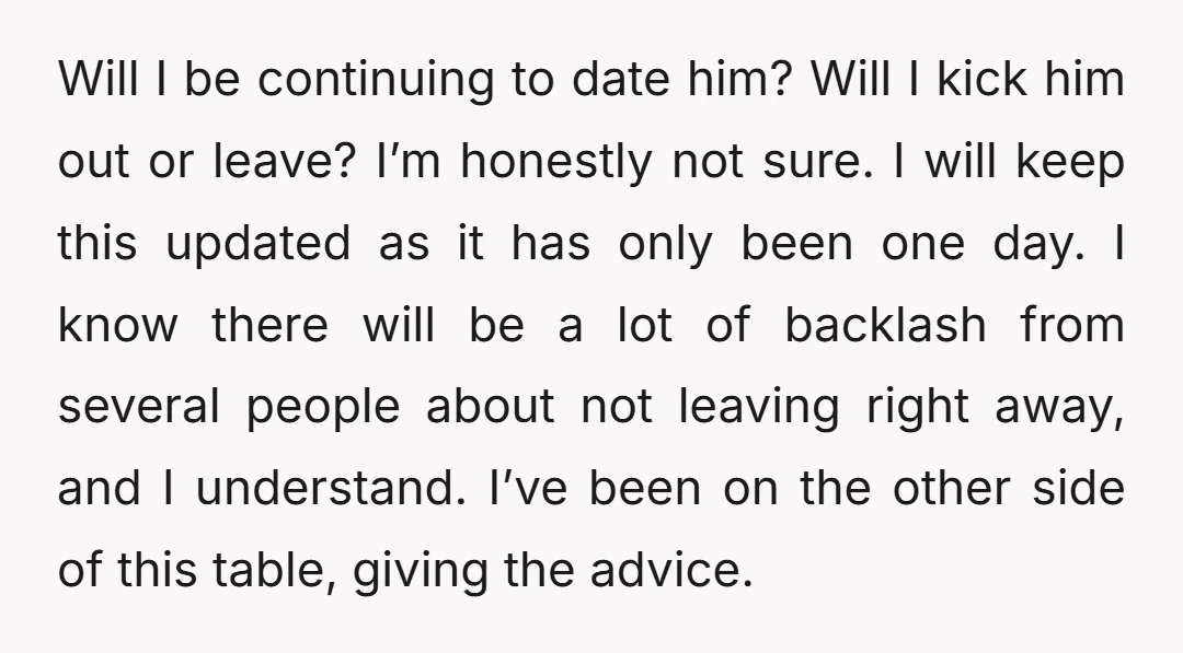 Will I be continuing to date him? Will I kick him out or leave? I’m honestly not sure. I will keep this updated as it has only been one day....
