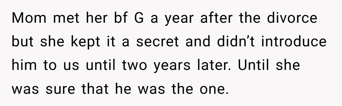 Mom met her bf G a year after the divorce but she kept it a secret and didn’t introduce him to us until two years later. Until she was sure...