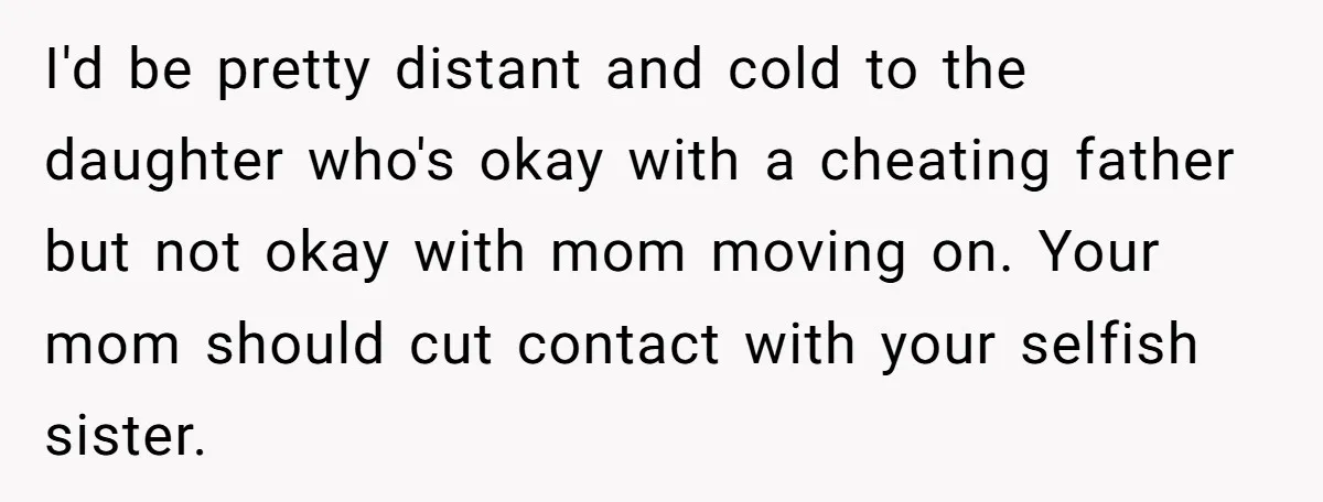 I'd be pretty distant and cold to the daughter who's okay with a cheating father but not okay with mom moving on. Your mom should cut contact with your selfish...