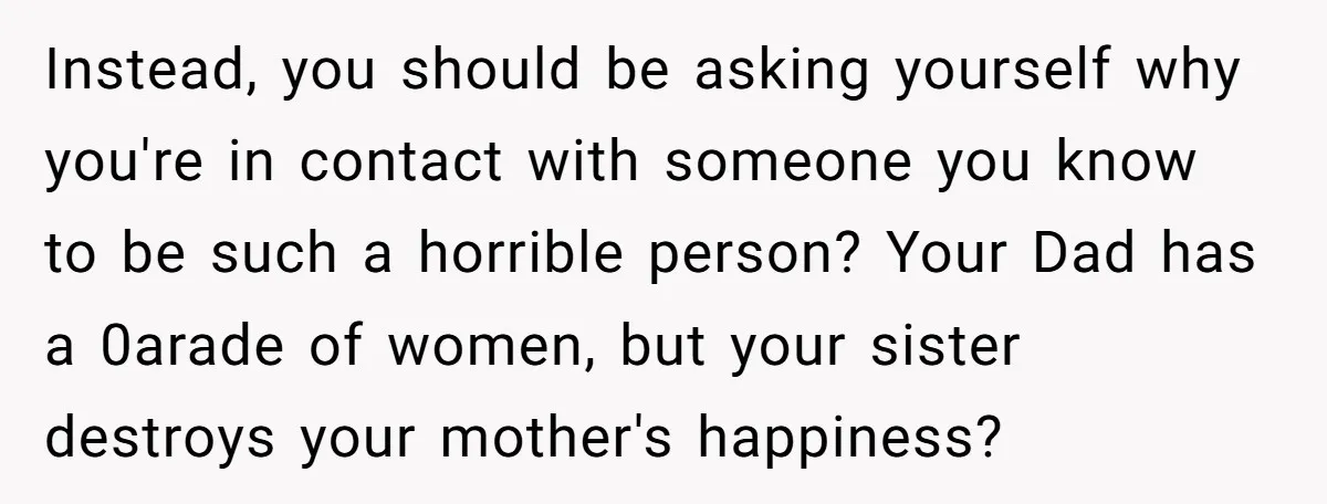 Instead, you should be asking yourself why you're in contact with someone you know to be such a horrible person? Your Dad has a 0arade of women, but your sister...