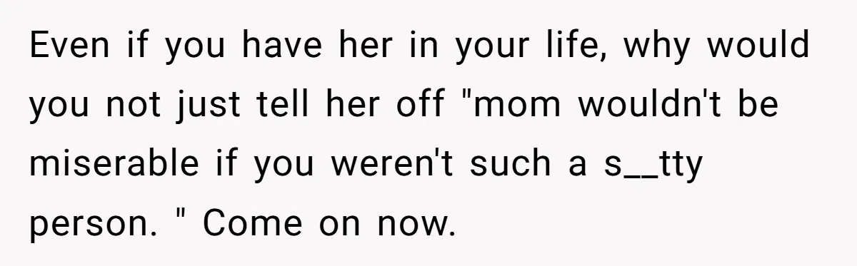 Even if you have her in your life, why would you not just tell her off "mom wouldn't be miserable if you weren't such a s__tty person. " Come on...