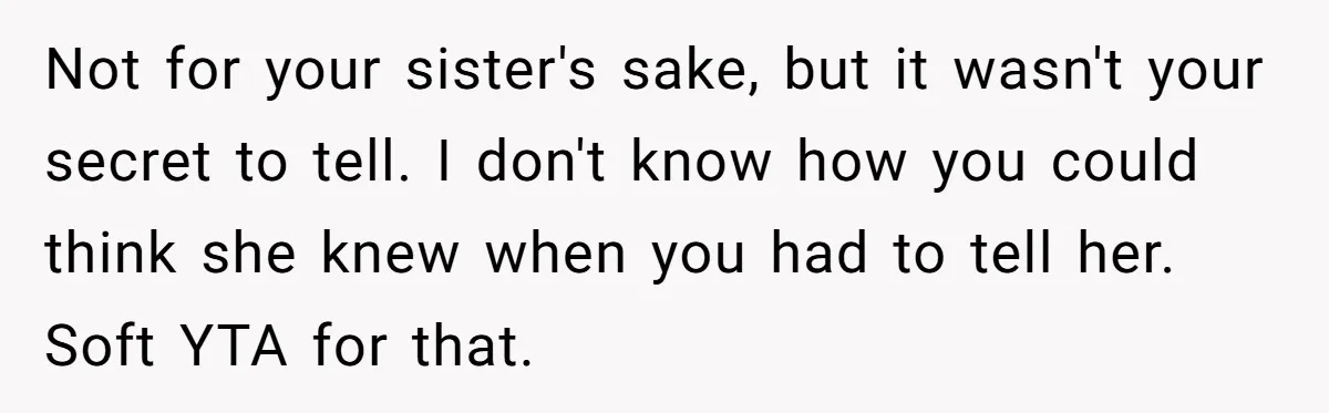 Not for your sister's sake, but it wasn't your secret to tell. I don't know how you could think she knew when you had to tell her. Soft YTA for...