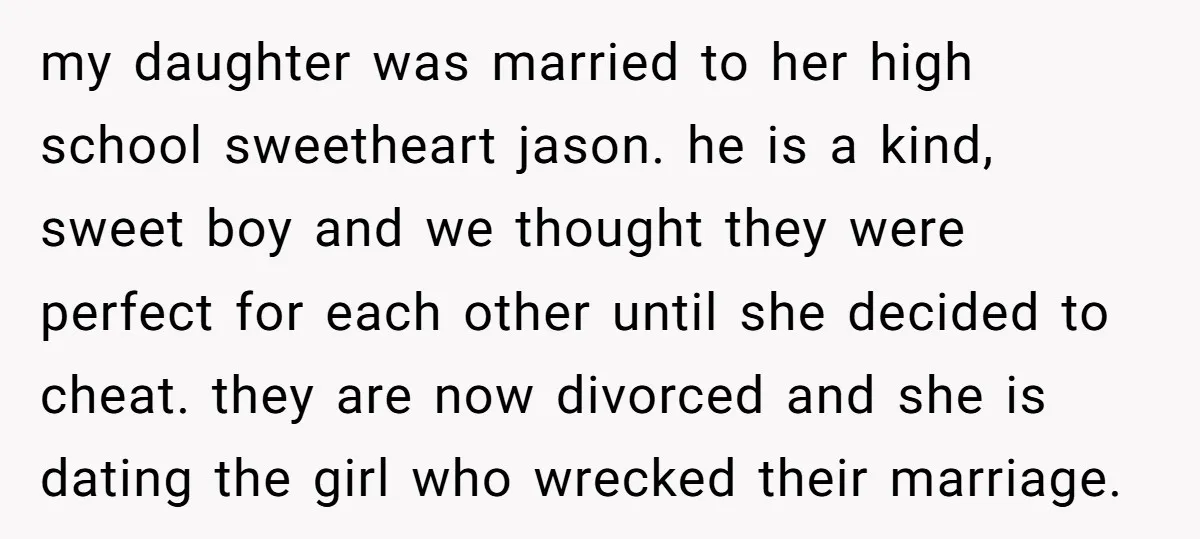 my daughter was married to her high school sweetheart jason. he is a kind, sweet boy and we thought they were perfect for each other until she decided to cheat....