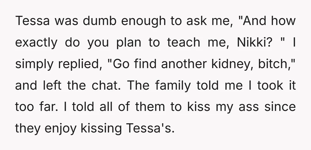 Tessa was dumb enough to ask me, "And how exactly do you plan to teach me, Nikki? " I simply replied, "Go find another kidney, bitch," and left the chat....