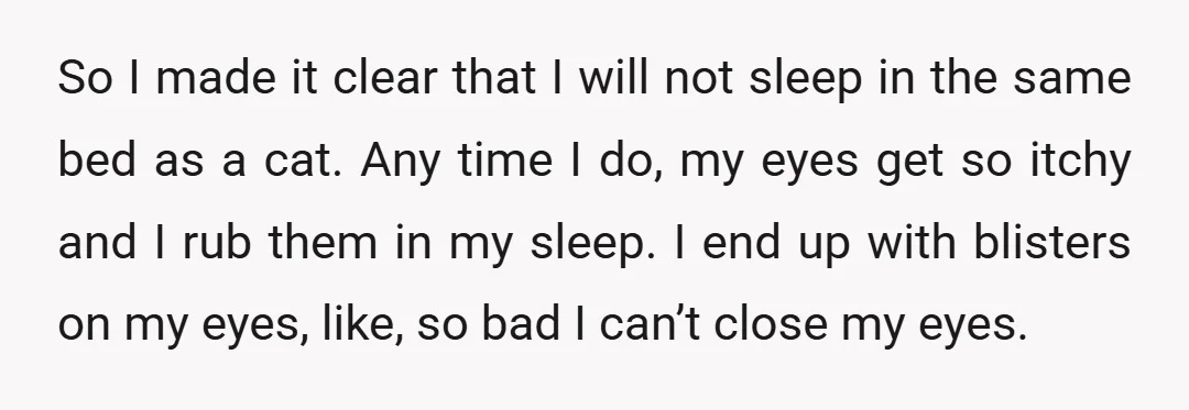 So I made it clear that I will not sleep in the same bed as a cat. Any time I do, my eyes get so itchy and I rub them...