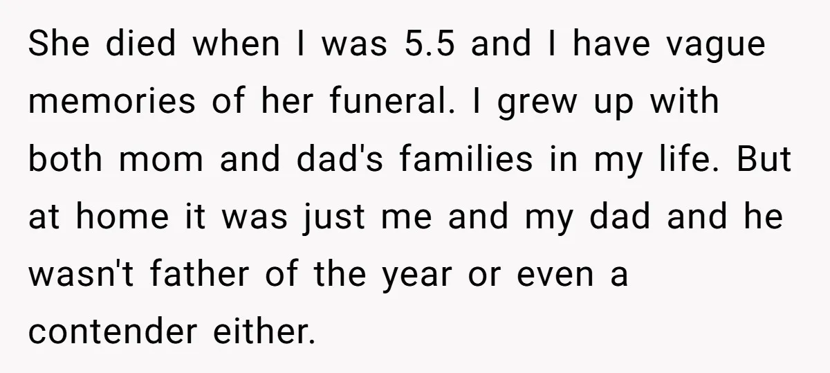She died when I was 5.5 and I have vague memories of her funeral. I grew up with both mom and dad's families in my life. But at home it...