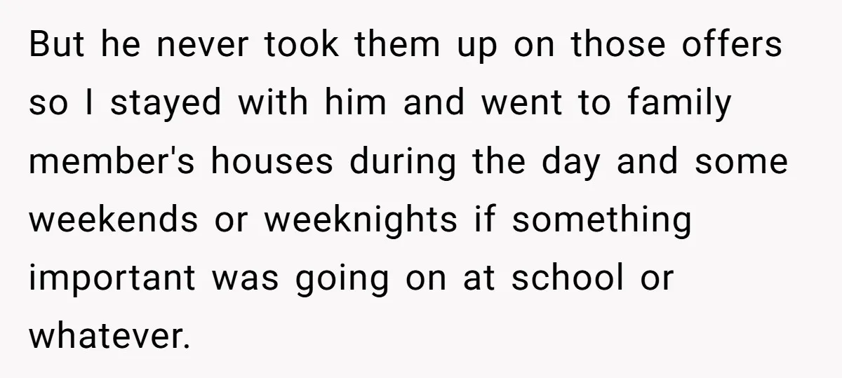 But he never took them up on those offers so I stayed with him and went to family member's houses during the day and some weekends or weeknights if something...