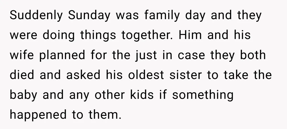 Suddenly Sunday was family day and they were doing things together. Him and his wife planned for the just in case they both died and asked his oldest sister to...