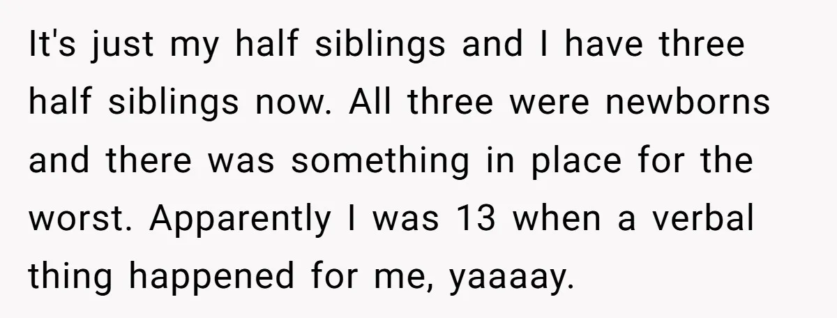 It's just my half siblings and I have three half siblings now. All three were newborns and there was something in place for the worst. Apparently I was 13 when...
