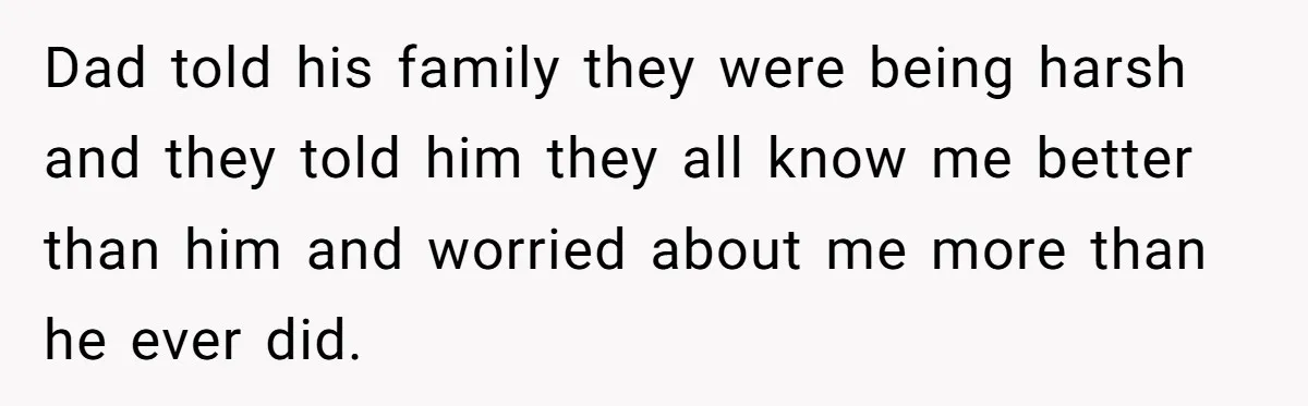 Dad told his family they were being harsh and they told him they all know me better than him and worried about me more than he ever did.