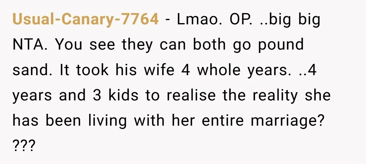 Usual-Canary-7764 − Lmao. OP. ..big big NTA. You see they can both go pound sand. It took his wife 4 whole years. ..4 years and 3 kids to realise the...
