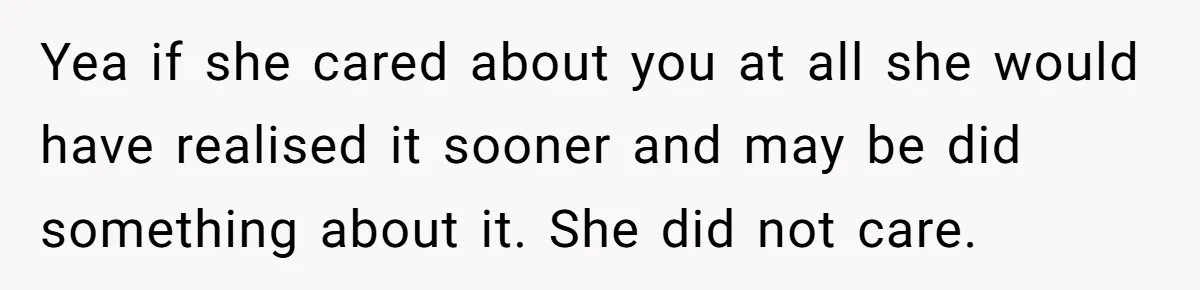 Yea if she cared about you at all she would have realised it sooner and may be did something about it. She did not care.