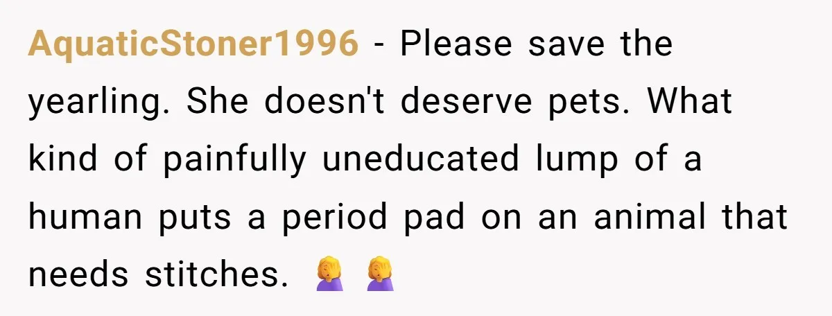 AquaticStoner1996 − Please save the yearling. She doesn't deserve pets. What kind of painfully uneducated lump of a human puts a period pad on an animal that needs stitches. 🤦♀️🤦♀️
