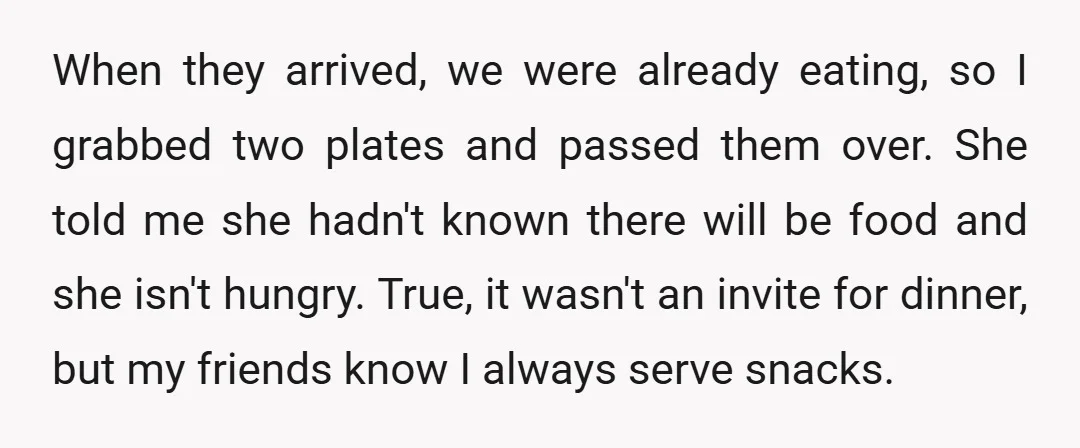 When they arrived, we were already eating, so I grabbed two plates and passed them over. She told me she hadn't known there will be food and she isn't hungry....