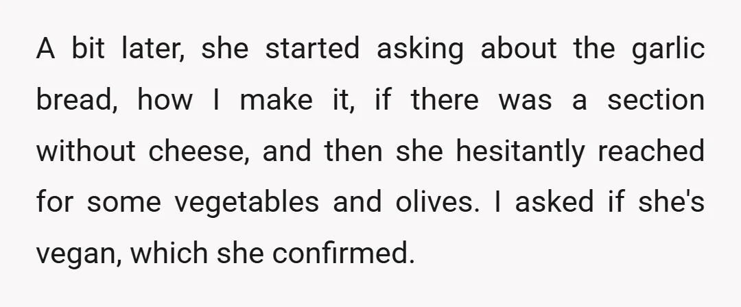 A bit later, she started asking about the garlic bread, how I make it, if there was a section without cheese, and then she hesitantly reached for some vegetables and...