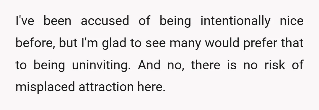 I've been accused of being intentionally nice before, but I'm glad to see many would prefer that to being uninviting. And no, there is no risk of misplaced attraction here.