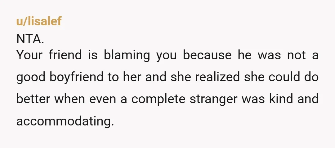 u/lisalef NTA. Your friend is blaming you because he was not a good boyfriend to her and she realized she could do better when even a complete stranger was kind...