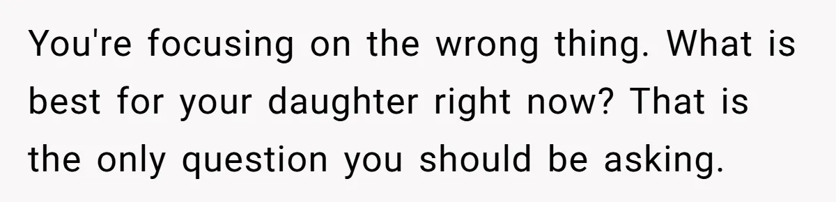 You're focusing on the wrong thing. What is best for your daughter right now? That is the only question you should be asking.