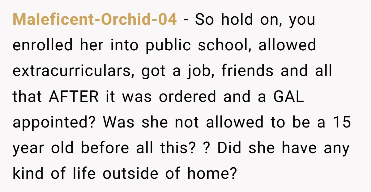 Maleficent-Orchid-04 − So hold on, you enrolled her into public school, allowed extracurriculars, got a job, friends and all that AFTER it was ordered and a GAL appointed? Was she...