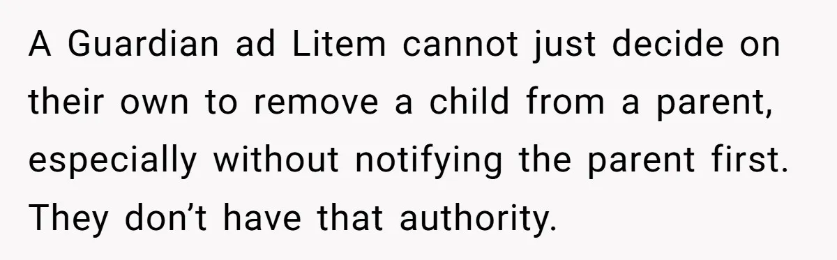 A Guardian ad Litem cannot just decide on their own to remove a child from a parent, especially without notifying the parent first. They don’t have that authority.
