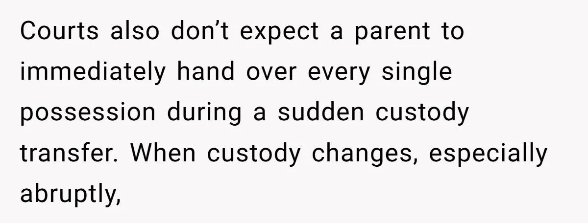 Courts also don’t expect a parent to immediately hand over every single possession during a sudden custody transfer. When custody changes, especially abruptly,
