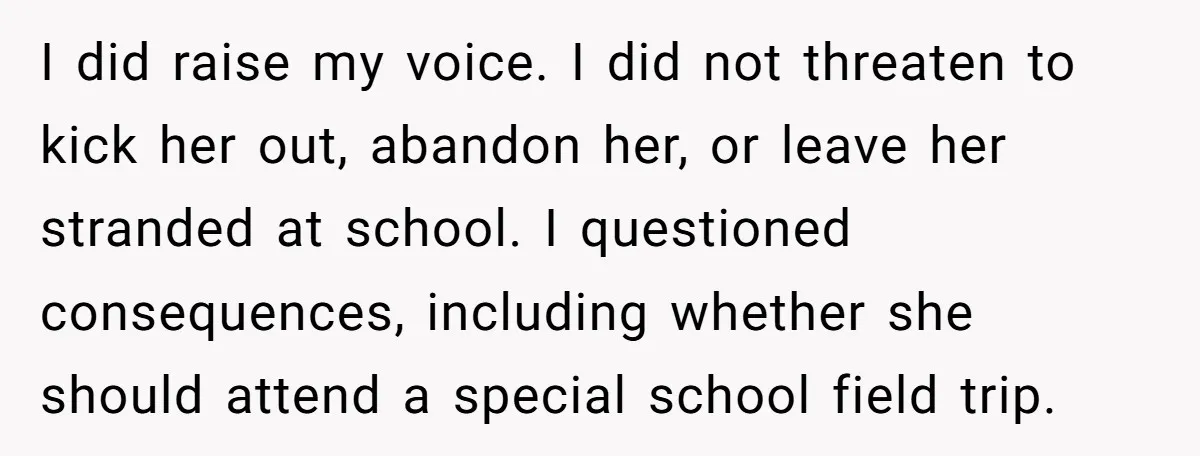I did raise my voice. I did not threaten to kick her out, abandon her, or leave her stranded at school. I questioned consequences, including whether she should attend a...