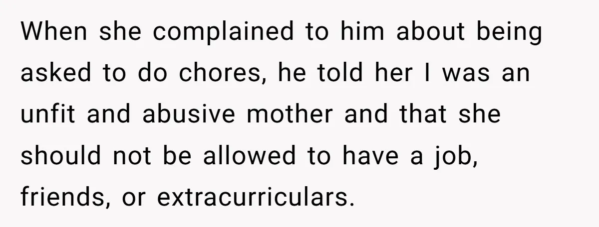 When she complained to him about being asked to do chores, he told her I was an unfit and abusive mother and that she should not be allowed to have...
