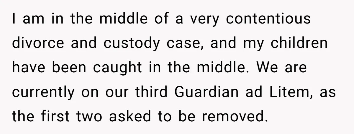 I am in the middle of a very contentious divorce and custody case, and my children have been caught in the middle. We are currently on our third Guardian ad...