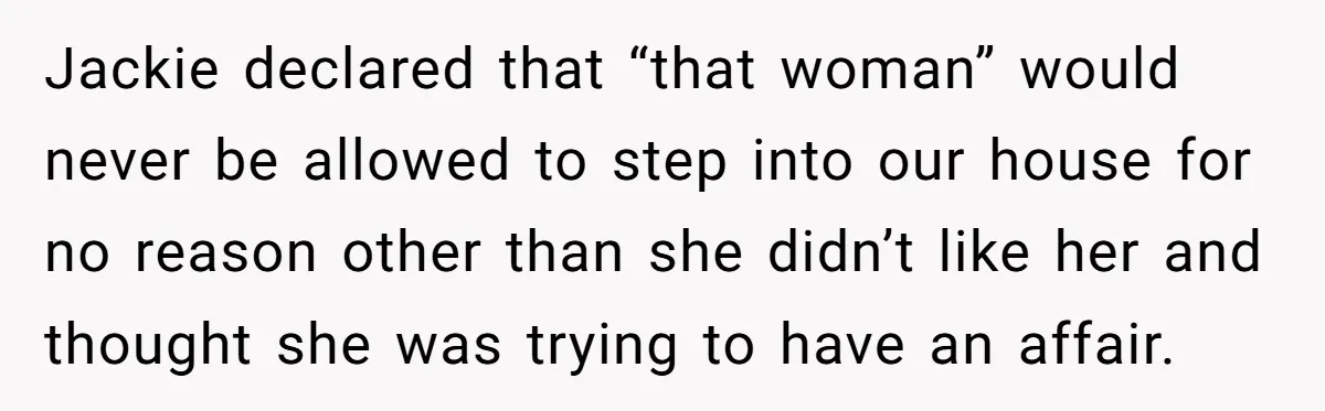 Jackie declared that “that woman” would never be allowed to step into our house for no reason other than she didn’t like her and thought she was trying to have...