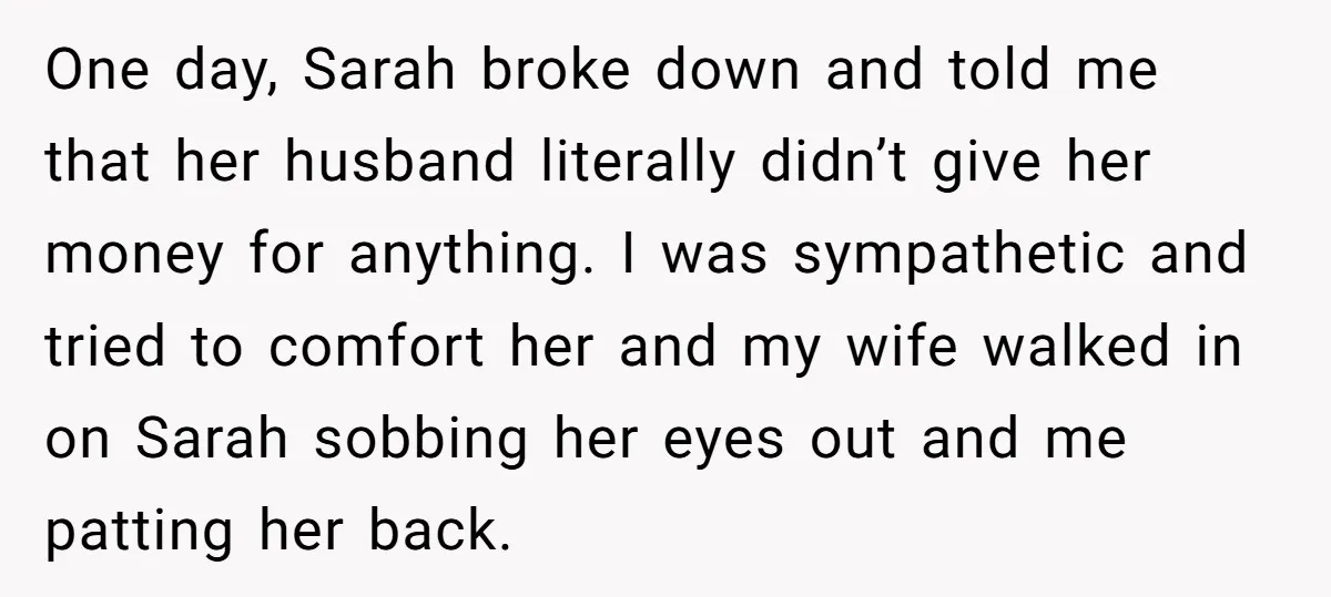 One day, Sarah broke down and told me that her husband literally didn’t give her money for anything. I was sympathetic and tried to comfort her and my wife walked...
