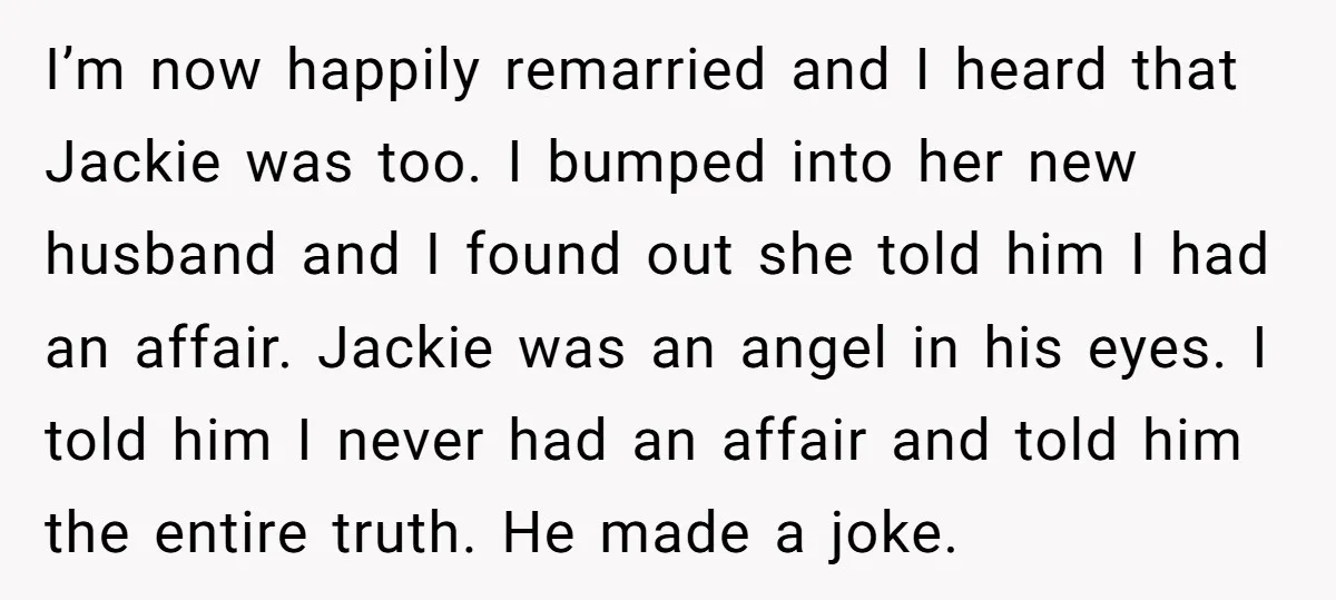 I’m now happily remarried and I heard that Jackie was too. I bumped into her new husband and I found out she told him I had an affair. Jackie was...