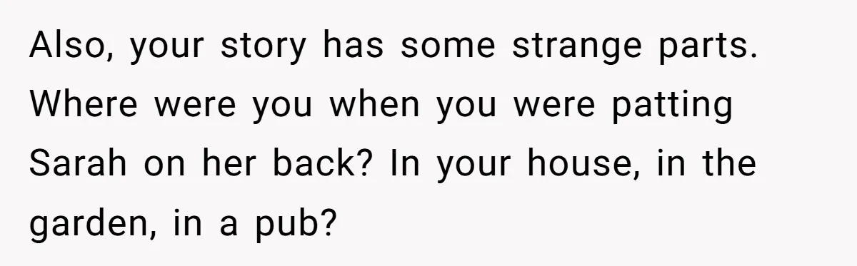Also, your story has some strange parts. Where were you when you were patting Sarah on her back? In your house, in the garden, in a pub?