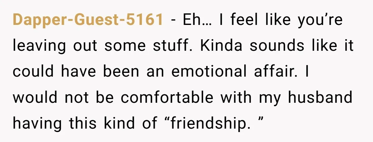 Dapper-Guest-5161 − Eh… I feel like you’re leaving out some stuff. Kinda sounds like it could have been an emotional affair. I would not be comfortable with my husband having...