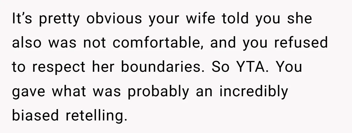It’s pretty obvious your wife told you she also was not comfortable, and you refused to respect her boundaries. So YTA. You gave what was probably an incredibly biased retelling.