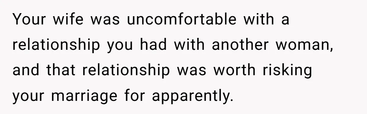 Your wife was uncomfortable with a relationship you had with another woman, and that relationship was worth risking your marriage for apparently.