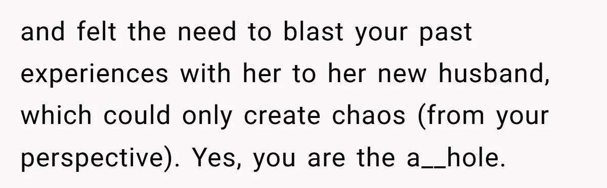 and felt the need to blast your past experiences with her to her new husband, which could only create chaos (from your perspective). Yes, you are the a__hole.