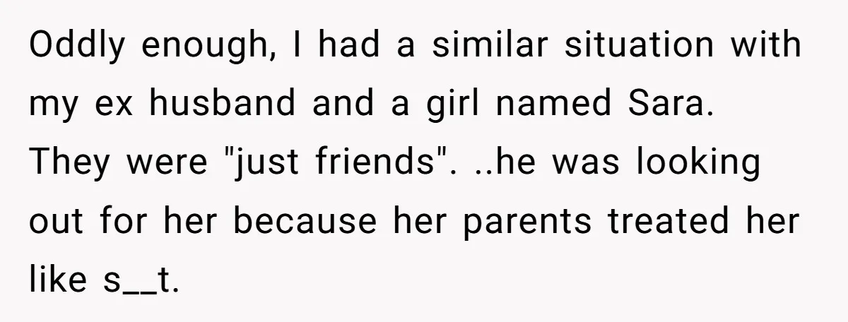 Oddly enough, I had a similar situation with my ex husband and a girl named Sara. They were "just friends". ..he was looking out for her because her parents treated...