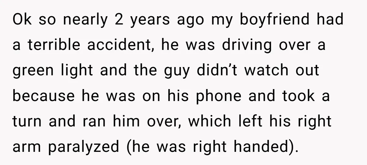 Ok so nearly 2 years ago my boyfriend had a terrible accident, he was driving over a green light and the guy didn’t watch out because he was on his...