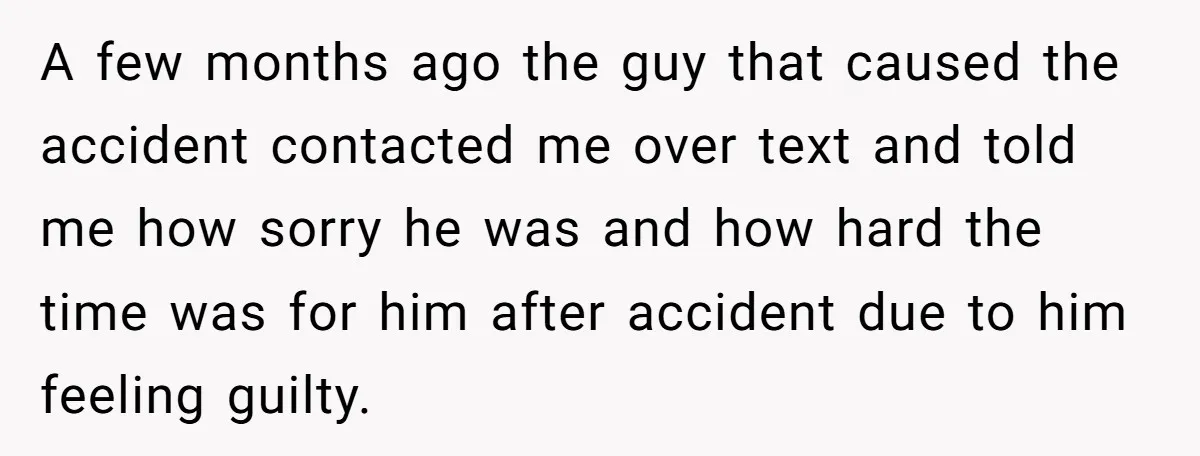 A few months ago the guy that caused the accident contacted me over text and told me how sorry he was and how hard the time was for him after...