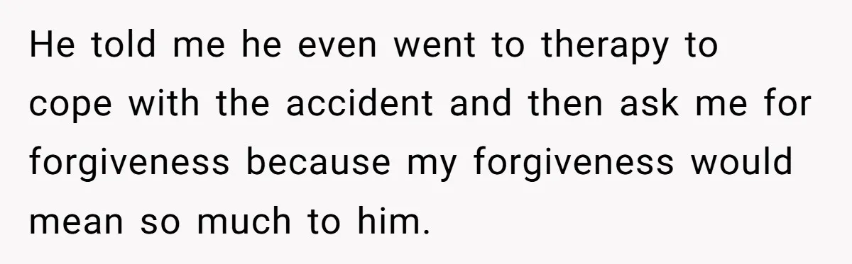 He told me he even went to therapy to cope with the accident and then ask me for forgiveness because my forgiveness would mean so much to him.