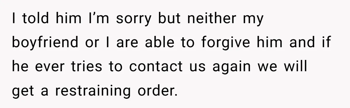 I told him I’m sorry but neither my boyfriend or I are able to forgive him and if he ever tries to contact us again we will get a restraining...