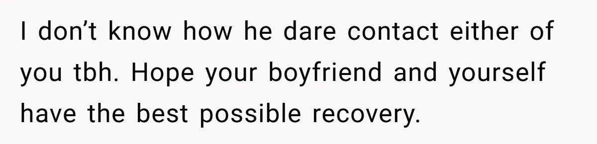 I don’t know how he dare contact either of you tbh. Hope your boyfriend and yourself have the best possible recovery.