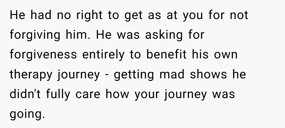 He had no right to get as at you for not forgiving him. He was asking for forgiveness entirely to benefit his own therapy journey - getting mad shows he...