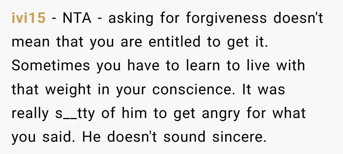 ivi15 − NTA - asking for forgiveness doesn't mean that you are entitled to get it. Sometimes you have to learn to live with that weight in your conscience. It...