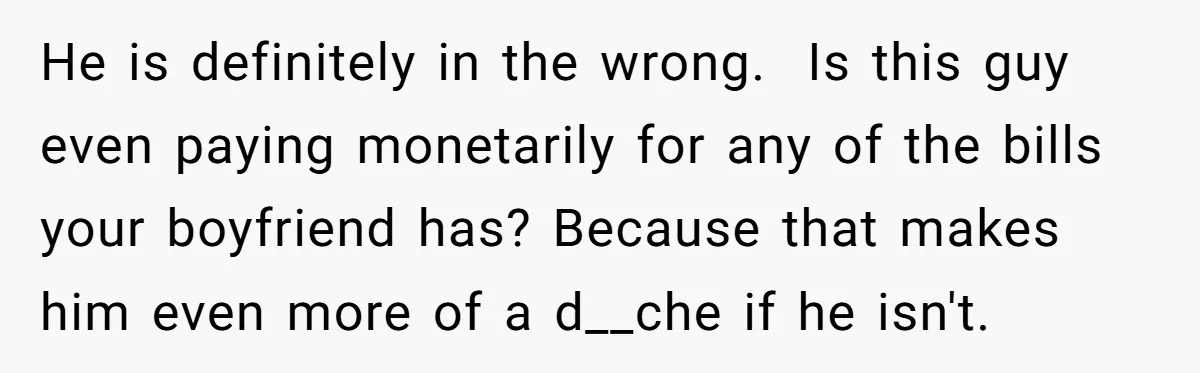 He is definitely in the wrong. ​ Is this guy even paying monetarily for any of the bills your boyfriend has? Because that makes him even more of a d__che...